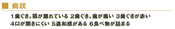 病状　１歯ぐき、顎が腫れている　２歯ぐき、歯が痛い　３歯ぐきが赤い　４口が開きにくい　５違和感がある　６食べ物が詰まる